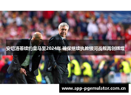 安切洛蒂续约皇马至2024年 确保继续执教银河战舰再创辉煌